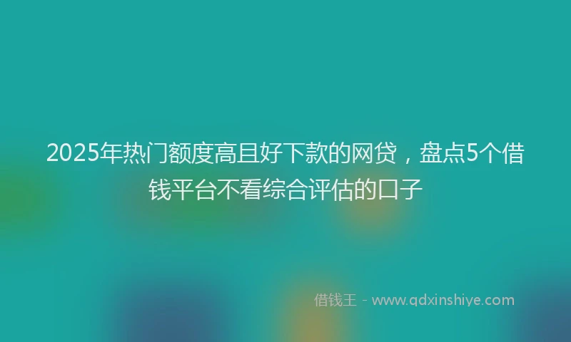 2025年热门额度高且好下款的网贷，盘点5个借钱平台不看综合评估的口子