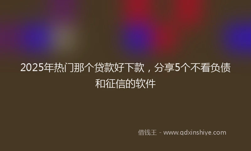 2025年热门那个贷款好下款，分享5个不看负债和征信的软件