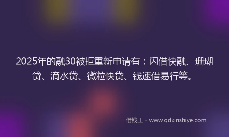 2025年的融30被拒重新申请有：闪借快融、珊瑚贷、滴水贷、微粒快贷、钱速借易行等。