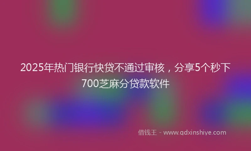 2025年热门银行快贷不通过审核，分享5个秒下700芝麻分贷款软件