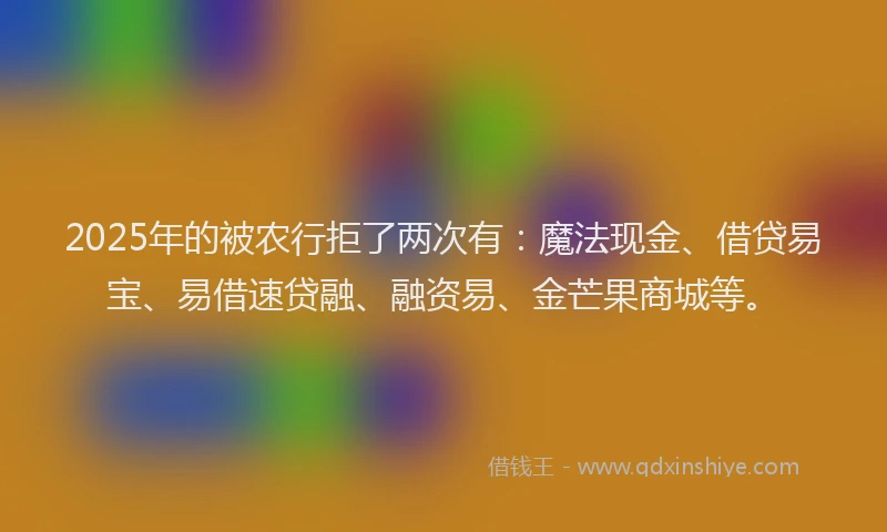 2025年的被农行拒了两次有:魔法现金、借贷易宝、易借速贷融、融资易、金芒果商城等。