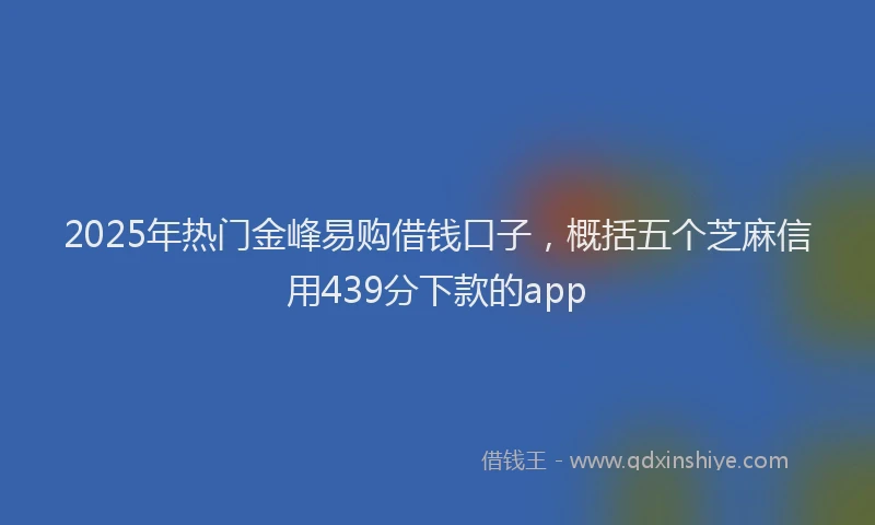 2025年热门金峰易购借钱口子，概括五个芝麻信用439分下款的app