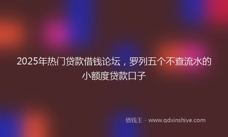 2025年热门贷款借钱论坛，罗列五个不查流水的小额度贷款口子