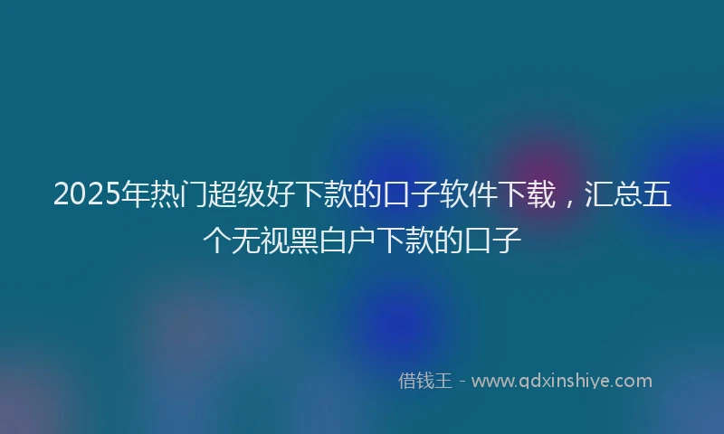 2025年热门超级好下款的口子软件下载,汇总五个无视黑白户下款的口子