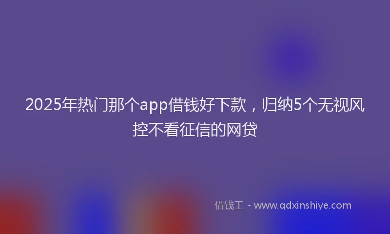2025年热门那个app借钱好下款，归纳5个无视风控不看征信的网贷
