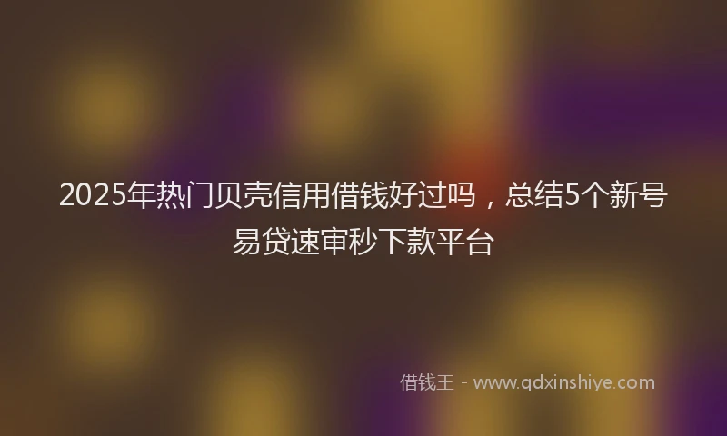 2025年热门贝壳信用借钱好过吗，总结5个新号易贷速审秒下款平台
