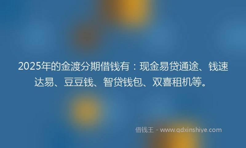 2025年的金渡分期借钱有：现金易贷通途、钱速达易、豆豆钱、智贷钱包、双喜租机等。
