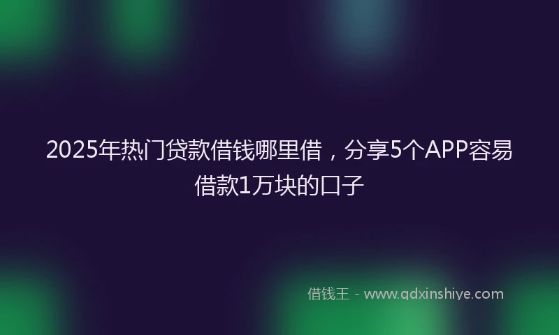 2025年热门贷款借钱哪里借，分享5个APP容易借款1万块的口子