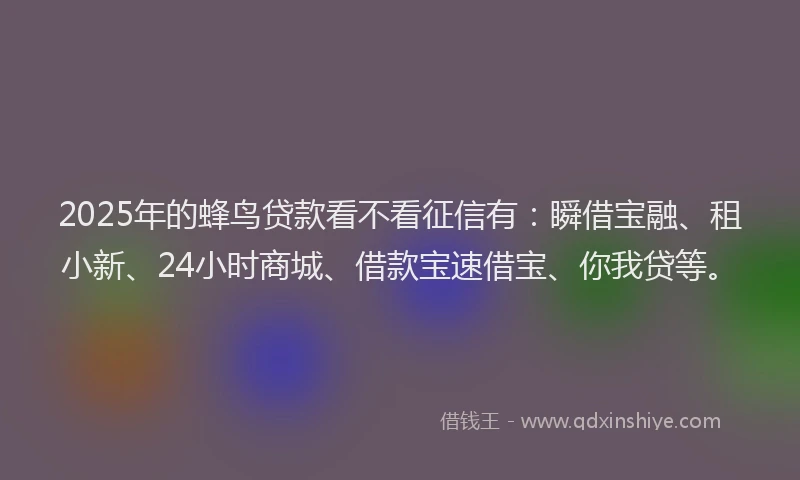 2025年的蜂鸟贷款看不看征信有：瞬借宝融、租小新、24小时商城、借款宝速借宝、你我贷等。
