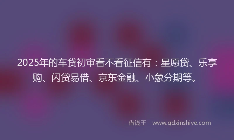 2025年的车贷初审看不看征信有:星愿贷、乐享购、闪贷易借、京东金融、小象分期等。