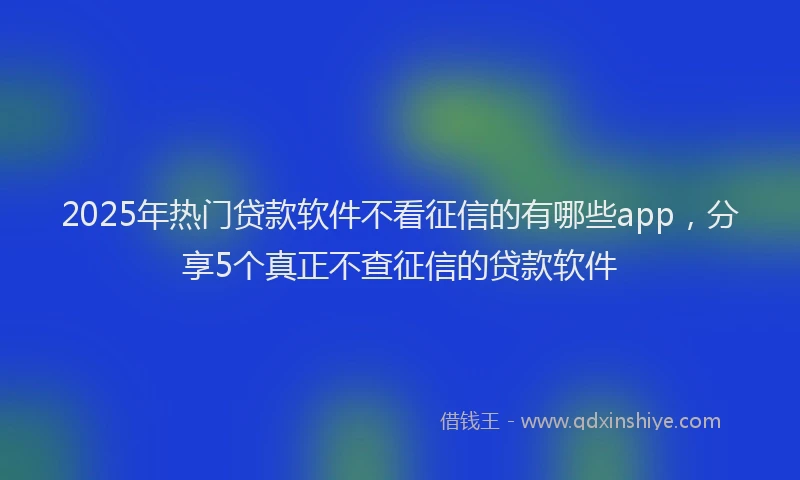 2025年热门贷款软件不看征信的有哪些app,分享5个真正不查征信的贷款软件