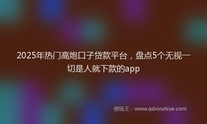 2025年热门高炮口子贷款平台,盘点5个无视一切是人就下款的app