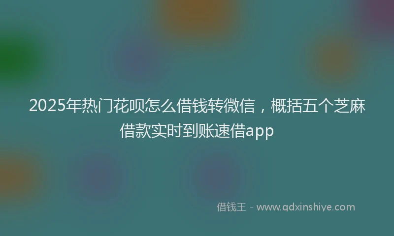 2025年热门花呗怎么借钱转微信，概括五个芝麻借款实时到账速借app