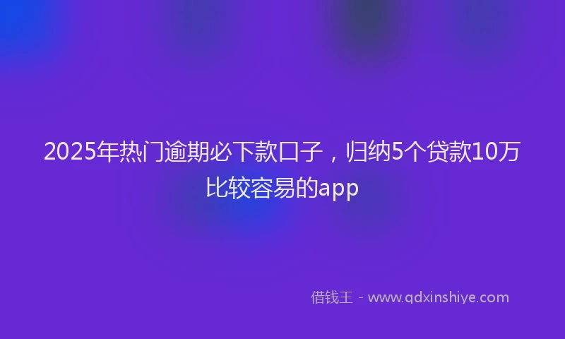 2025年热门逾期必下款口子，归纳5个贷款10万比较容易的app