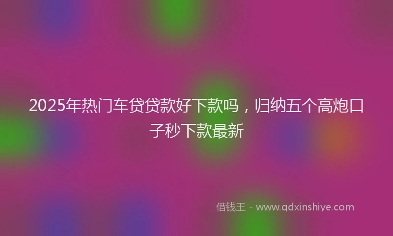 2025年热门车贷贷款好下款吗,归纳五个高炮口子秒下款最新