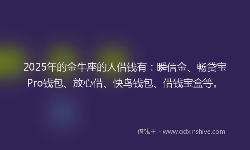 2025年的金牛座的人借钱有：瞬信金、畅贷宝Pro钱包、放心借、快鸟钱包、借钱宝盒等。
