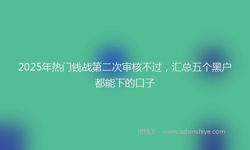 2025年热门钱战第二次审核不过，汇总五个黑户都能下的口子