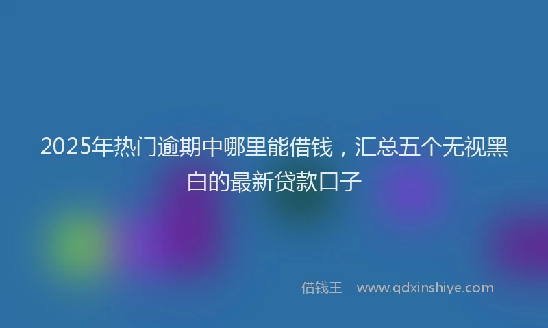 2025年热门逾期中哪里能借钱，汇总五个无视黑白的最新贷款口子