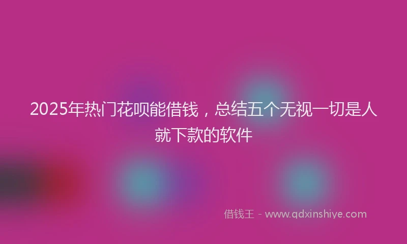 2025年热门花呗能借钱，总结五个无视一切是人就下款的软件