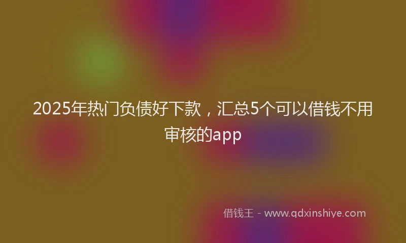 2025年热门负债好下款,汇总5个可以借钱不用审核的app