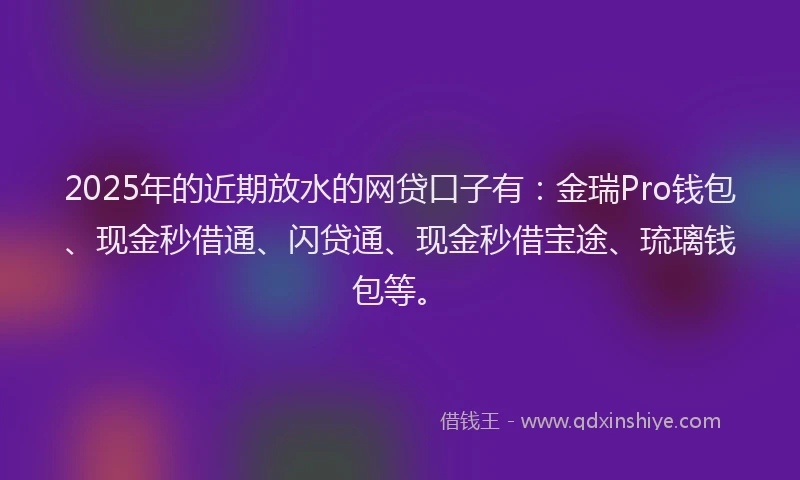 2025年的近期放水的网贷口子有：金瑞Pro钱包、现金秒借通、闪贷通、现金秒借宝途、琉璃钱包等。