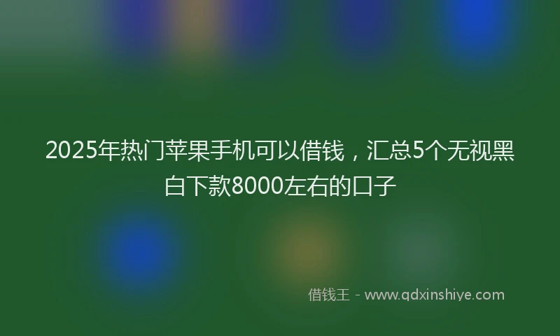 2025年热门苹果手机可以借钱，汇总5个无视黑白下款8000左右的口子