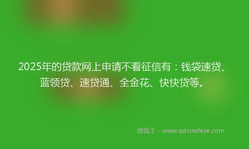 2025年的贷款网上申请不看征信有：钱袋速贷、蓝领贷、速贷通、全金花、快快贷等。