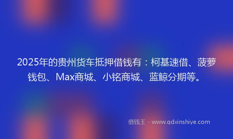 2025年的贵州货车抵押借钱有:柯基速借、菠萝钱包、Max商城、小铭商城、蓝鲸分期等。