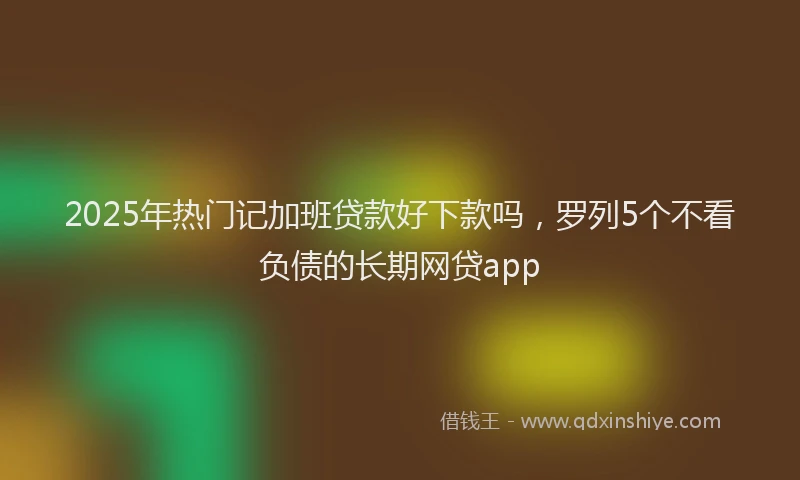 2025年热门记加班贷款好下款吗，罗列5个不看负债的长期网贷app