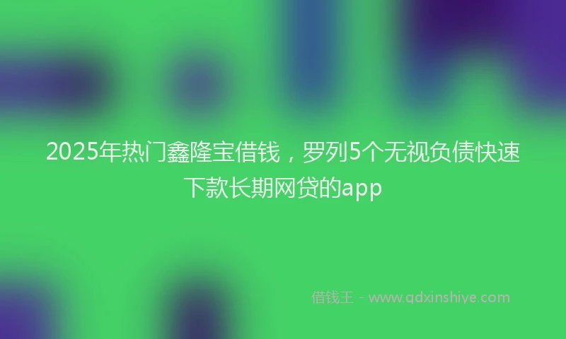 2025年热门鑫隆宝借钱,罗列5个无视负债快速下款长期网贷的app
