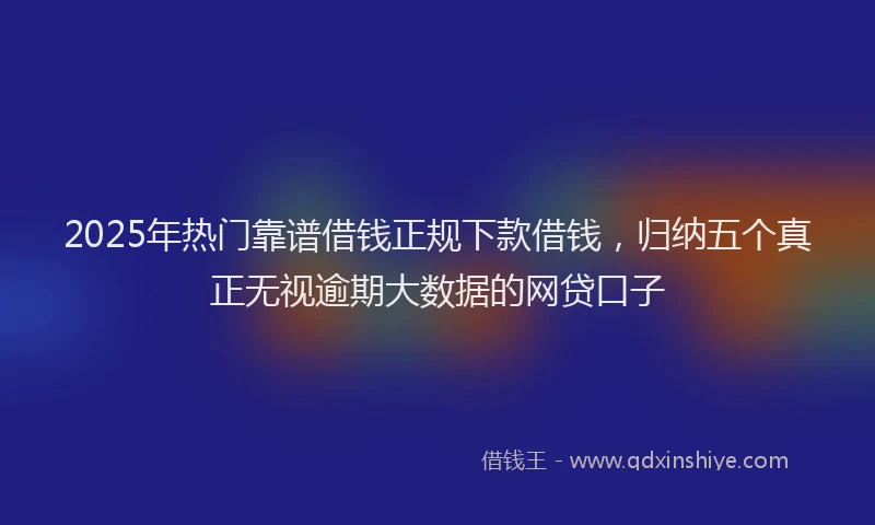 2025年热门靠谱借钱正规下款借钱，归纳五个真正无视逾期大数据的网贷口子