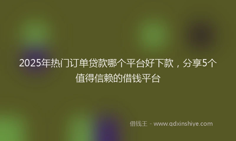 2025年热门订单贷款哪个平台好下款，分享5个值得信赖的借钱平台