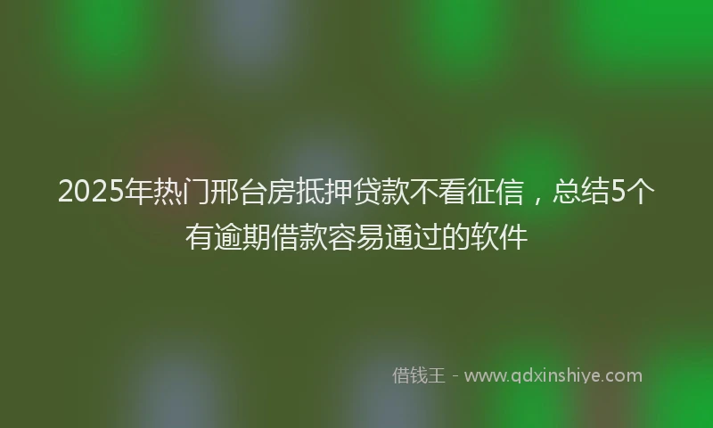 2025年热门邢台房抵押贷款不看征信，总结5个有逾期借款容易通过的软件