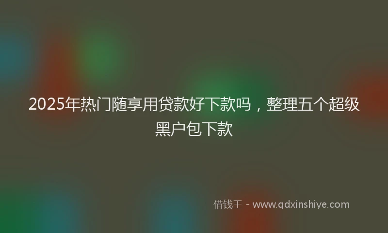 2025年热门随享用贷款好下款吗，整理五个超级黑户包下款