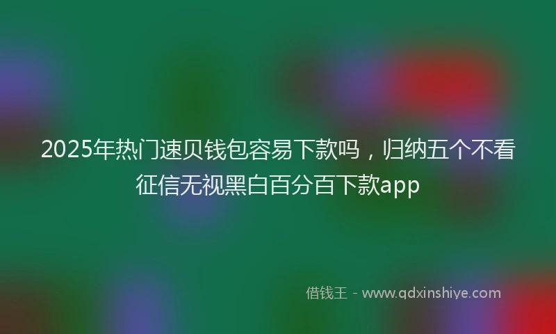 2025年热门速贝钱包容易下款吗，归纳五个不看征信无视黑白百分百下款app
