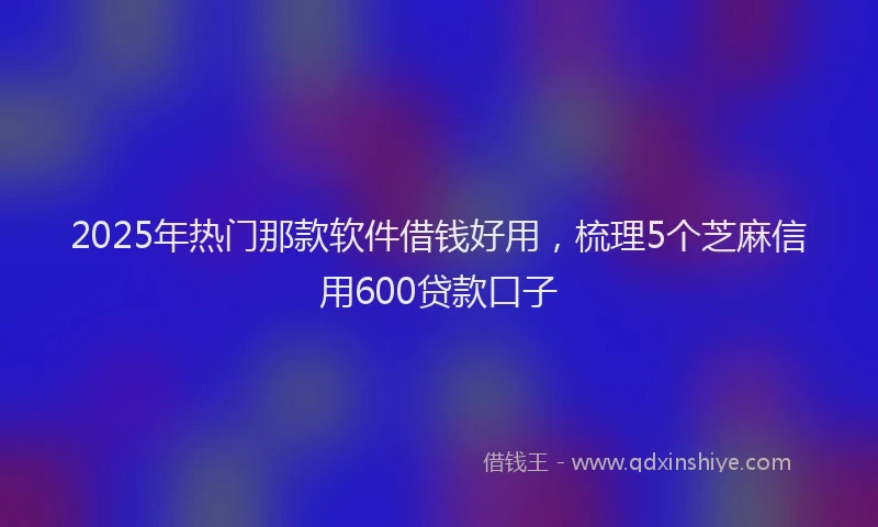 2025年热门那款软件借钱好用,梳理5个芝麻信用600贷款口子