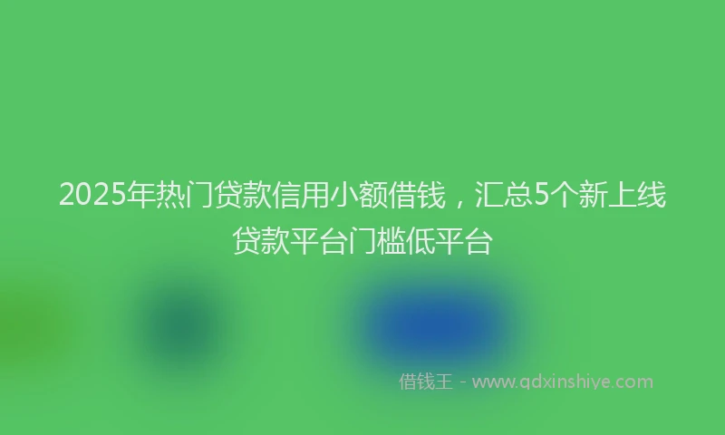 2025年热门贷款信用小额借钱，汇总5个新上线贷款平台门槛低平台