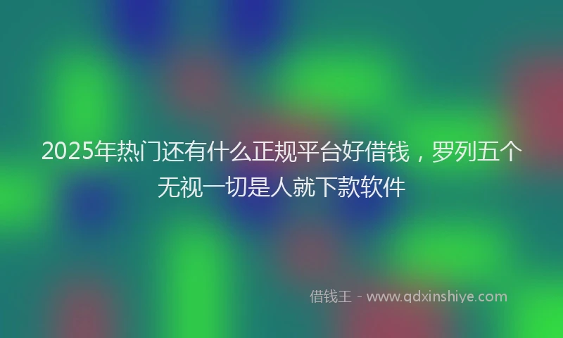 2025年热门还有什么正规平台好借钱,罗列五个无视一切是人就下款软件