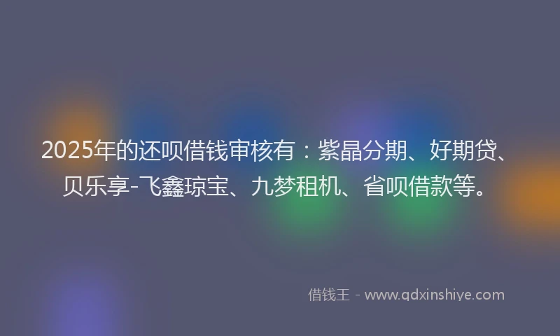 2025年的还呗借钱审核有:紫晶分期、好期贷、贝乐享-飞鑫琼宝、九梦租机、省呗借款等。