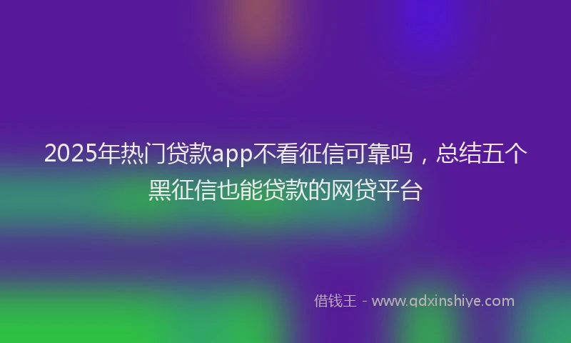 2025年热门贷款app不看征信可靠吗，总结五个黑征信也能贷款的网贷平台