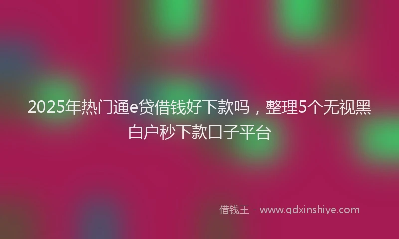 2025年热门通e贷借钱好下款吗,整理5个无视黑白户秒下款口子平台