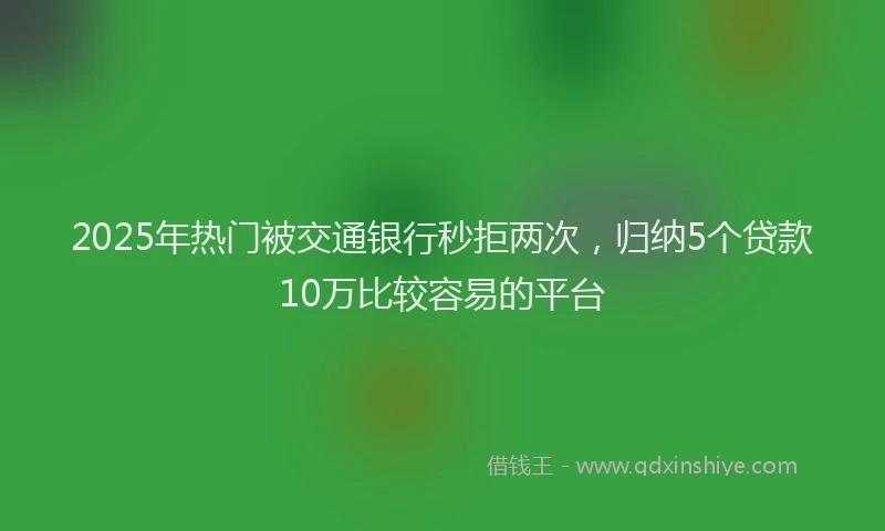 2025年热门被交通银行秒拒两次，归纳5个贷款10万比较容易的平台