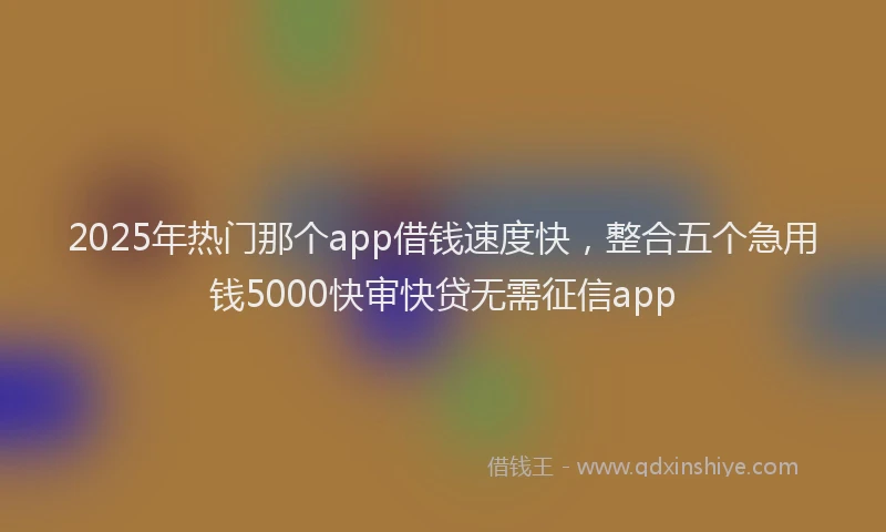 2025年热门那个app借钱速度快，整合五个急用钱5000快审快贷无需征信app