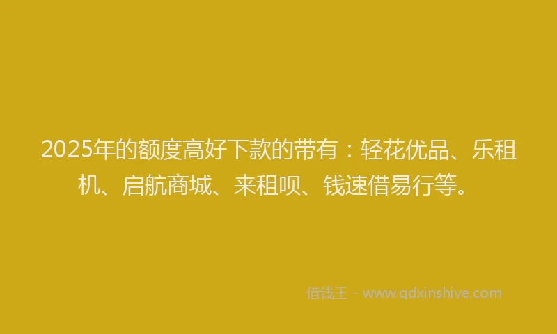 2025年的额度高好下款的带有：轻花优品、乐租机、启航商城、来租呗、钱速借易行等。