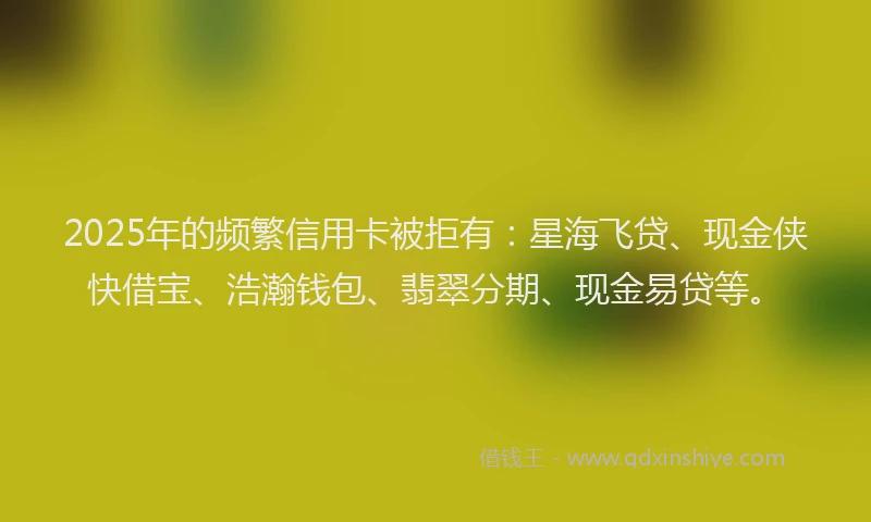 2025年的频繁信用卡被拒有：星海飞贷、现金侠快借宝、浩瀚钱包、翡翠分期、现金易贷等。