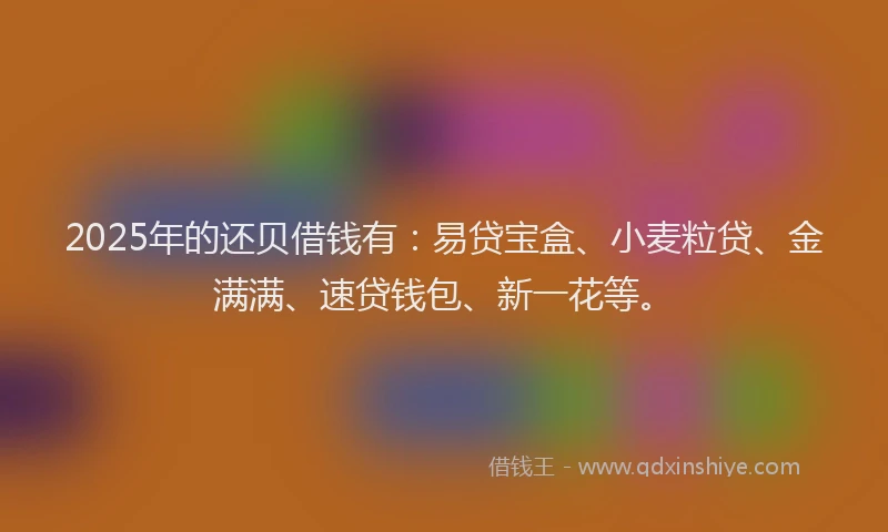 2025年的还贝借钱有：易贷宝盒、小麦粒贷、金满满、速贷钱包、新一花等。