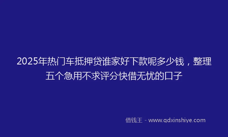 2025年热门车抵押贷谁家好下款呢多少钱,整理五个急用不求评分快借无忧的口子