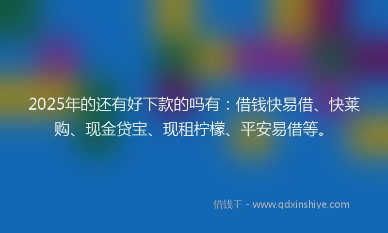 2025年的还有好下款的吗有：借钱快易借、快莱购、现金贷宝、现租柠檬、平安易借等。