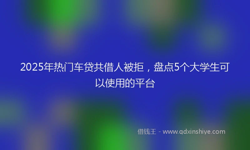 2025年热门车贷共借人被拒,盘点5个大学生可以使用的平台