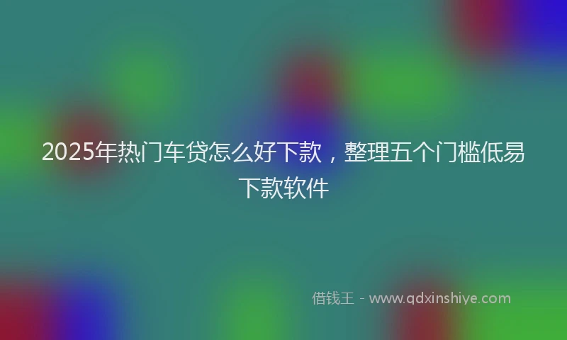 2025年热门车贷怎么好下款,整理五个门槛低易下款软件